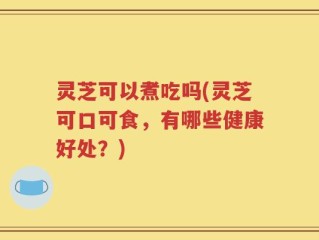 灵芝可以煮吃吗(灵芝可口可食，有哪些健康好处？)