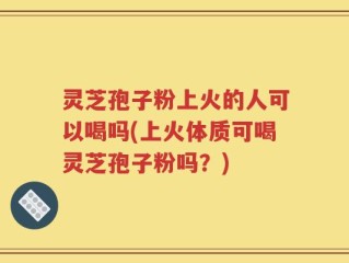 灵芝孢子粉上火的人可以喝吗(上火体质可喝灵芝孢子粉吗？)