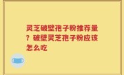 灵芝破壁孢子粉推荐量？破壁灵芝孢子粉应该怎么吃
