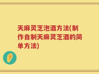 天麻灵芝泡酒方法(制作自制天麻灵芝酒的简单方法)