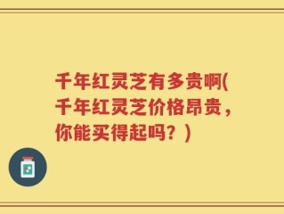 千年红灵芝有多贵啊(千年红灵芝价格昂贵，你能买得起吗？)