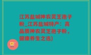 江苏盐城神农灵芝孢子粉_江苏盐城特产：高品质神农灵芝孢子粉，健康养生之选)