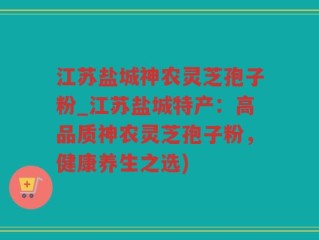 江苏盐城神农灵芝孢子粉_江苏盐城特产：高品质神农灵芝孢子粉，健康养生之选)
