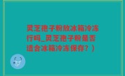 灵芝孢子粉放冰箱冷冻行吗_灵芝孢子粉是否适合冰箱冷冻保存？)