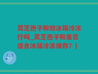 灵芝孢子粉放冰箱冷冻行吗_灵芝孢子粉是否适合冰箱冷冻保存？)