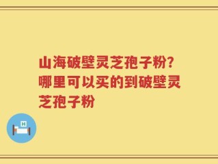 山海破壁灵芝孢子粉？哪里可以买的到破壁灵芝孢子粉