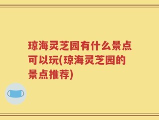 琼海灵芝园有什么景点可以玩(琼海灵芝园的景点推荐)