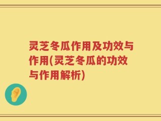 灵芝冬瓜作用及功效与作用(灵芝冬瓜的功效与作用解析)