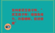 支持者灵芝孢子粉_“灵芝孢子粉：增强免疫力，改善睡眠，促进健康”