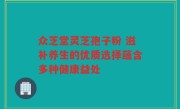 众芝堂灵芝孢子粉 滋补养生的优质选择蕴含多种健康益处