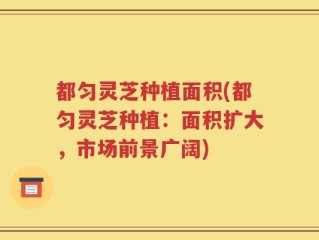 都匀灵芝种植面积(都匀灵芝种植：面积扩大，市场前景广阔)