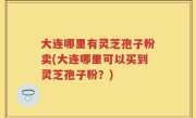 大连哪里有灵芝孢子粉卖(大连哪里可以买到灵芝孢子粉？)