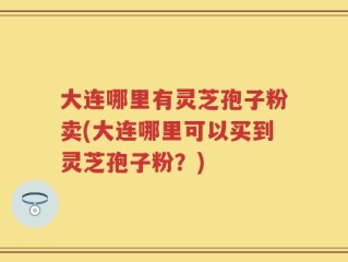 大连哪里有灵芝孢子粉卖(大连哪里可以买到灵芝孢子粉？)