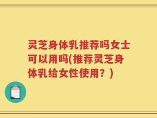 灵芝身体乳推荐吗女士可以用吗(推荐灵芝身体乳给女性使用？)