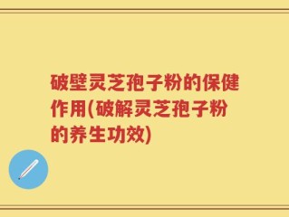 破壁灵芝孢子粉的保健作用(破解灵芝孢子粉的养生功效)