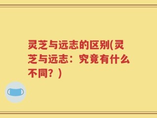 灵芝与远志的区别(灵芝与远志：究竟有什么不同？)