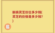 新摘灵芝价位多少钱(灵芝的价格是多少钱？)