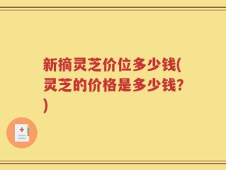 新摘灵芝价位多少钱(灵芝的价格是多少钱？)