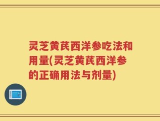 灵芝黄芪西洋参吃法和用量(灵芝黄芪西洋参的正确用法与剂量)