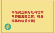 海藻灵芝的好处与功效与作用海藻灵芝：强身健体的双重宝藏)
