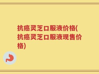抗癌灵芝口服液价格(抗癌灵芝口服液现售价格)