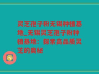 灵芝孢子粉无锡种植基地_无锡灵芝孢子粉种植基地：探索高品质灵芝的奥秘