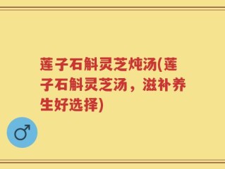 莲子石斛灵芝炖汤(莲子石斛灵芝汤，滋补养生好选择)