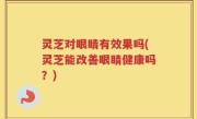 灵芝对眼睛有效果吗(灵芝能改善眼睛健康吗？)