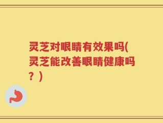 灵芝对眼睛有效果吗(灵芝能改善眼睛健康吗？)