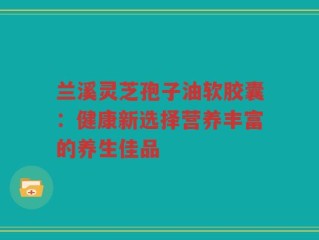 兰溪灵芝孢子油软胶囊：健康新选择营养丰富的养生佳品