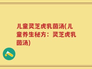 儿童灵芝虎乳茵汤(儿童养生秘方：灵芝虎乳茵汤)