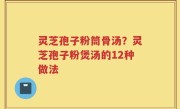 灵芝孢子粉筒骨汤？灵芝孢子粉煲汤的12种做法