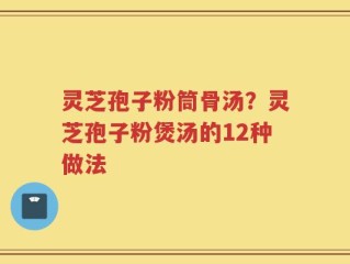 灵芝孢子粉筒骨汤？灵芝孢子粉煲汤的12种做法