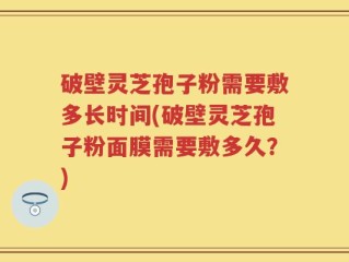 破壁灵芝孢子粉需要敷多长时间(破壁灵芝孢子粉面膜需要敷多久？)