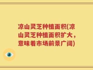 凉山灵芝种植面积(凉山灵芝种植面积扩大，意味着市场前景广阔)