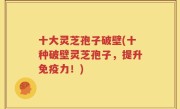 十大灵芝孢子破壁(十种破壁灵芝孢子，提升免疫力！)