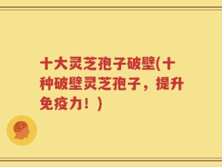 十大灵芝孢子破壁(十种破壁灵芝孢子，提升免疫力！)