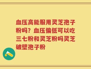血压高能服用灵芝孢子粉吗？血压偏低可以吃三七粉和灵芝粉吗灵芝破壁孢子粉