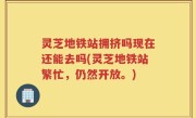 灵芝地铁站拥挤吗现在还能去吗(灵芝地铁站繁忙，仍然开放。)