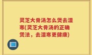 灵芝大骨汤怎么煲去湿寒(灵芝大骨汤的正确煲法，去湿寒更健康)