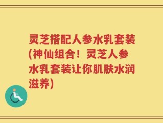 灵芝搭配人参水乳套装(神仙组合！灵芝人参水乳套装让你肌肤水润滋养)