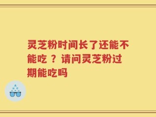 灵芝粉时间长了还能不能吃 ？请问灵芝粉过期能吃吗