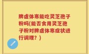 脾虚体寒能吃灵芝孢子粉吗(能否食用灵芝孢子粉对脾虚体寒症状进行调理？)