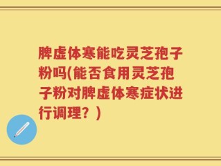 脾虚体寒能吃灵芝孢子粉吗(能否食用灵芝孢子粉对脾虚体寒症状进行调理？)