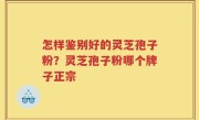 怎样鉴别好的灵芝孢子粉？灵芝孢子粉哪个牌子正宗