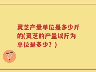灵芝产量单位是多少斤的(灵芝的产量以斤为单位是多少？)