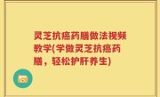 灵芝抗癌药膳做法视频教学(学做灵芝抗癌药膳，轻松护肝养生)