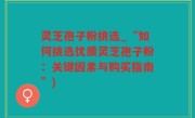 灵芝孢子粉挑选_“如何挑选优质灵芝孢子粉：关键因素与购买指南”)