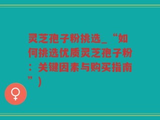 灵芝孢子粉挑选_“如何挑选优质灵芝孢子粉：关键因素与购买指南”)