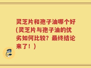 灵芝片和孢子油哪个好(灵芝片与孢子油的优劣如何比较？最终结论来了！)